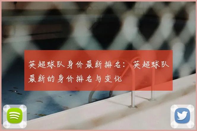 英超球队身价最新排名：英超球队最新的身价排名与变化