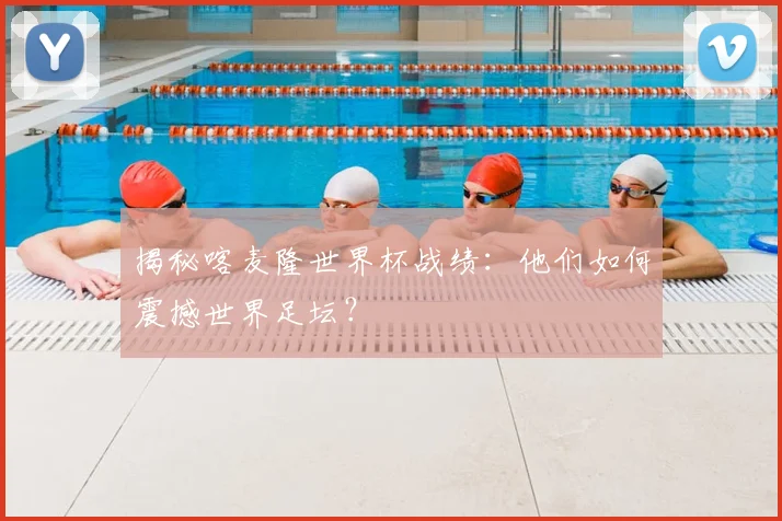 揭秘喀麦隆世界杯战绩：他们如何震撼世界足坛？